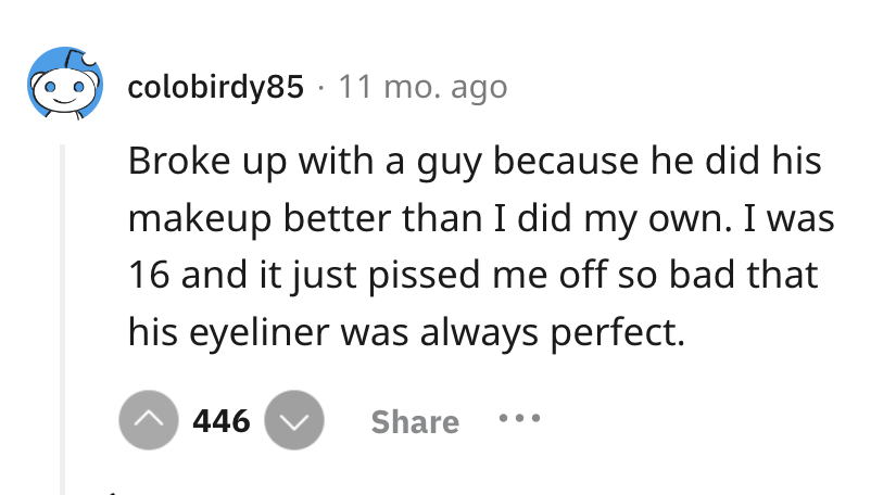 screenshot - colobirdy85 11 mo. ago Broke up with a guy because he did his makeup better than I did my own. I was 16 and it just pissed me off so bad that his eyeliner was always perfect. 446